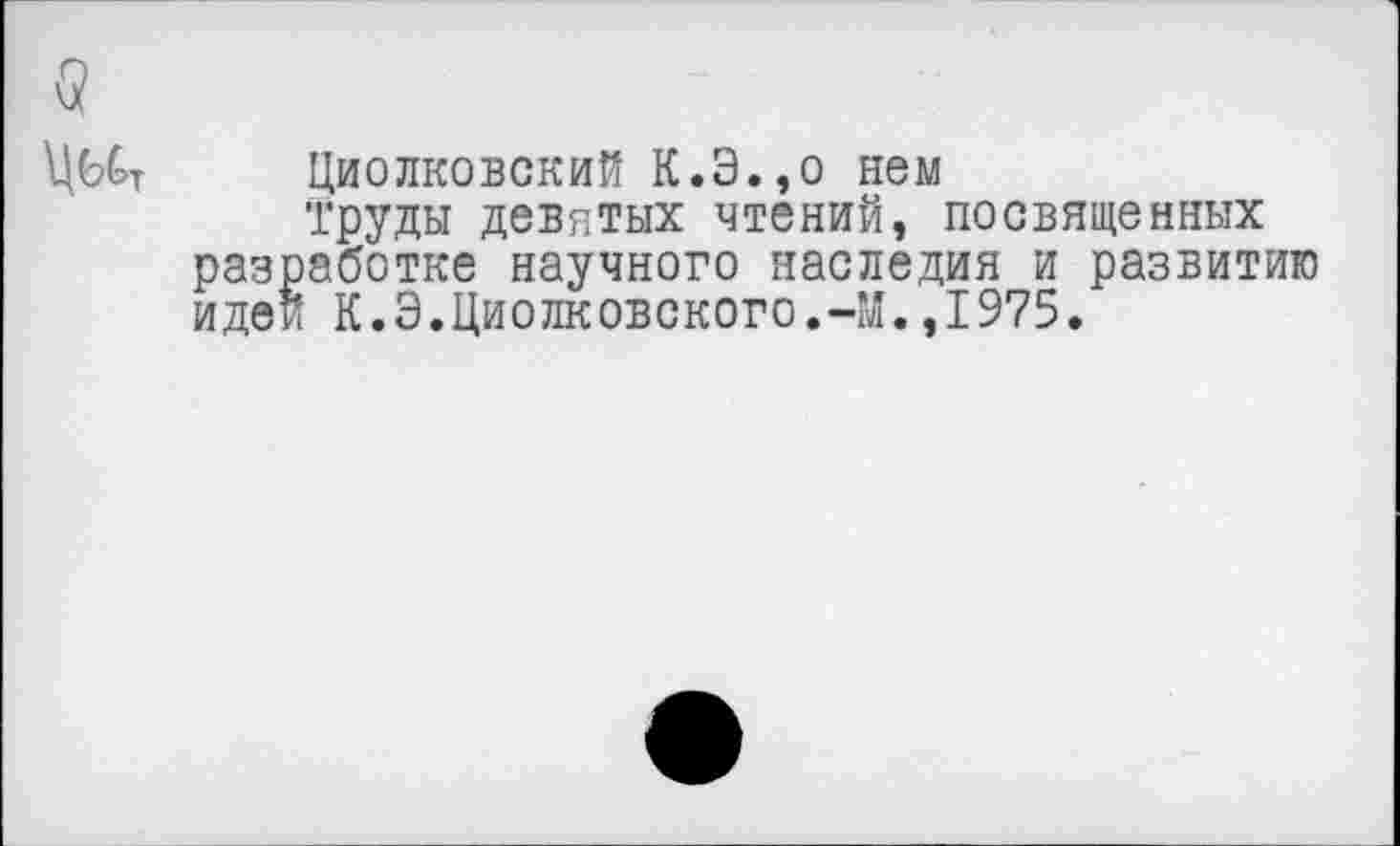 ﻿Циолковский К.Э.,о нем
труды девятых чтений, посвященных аботке научного наследия и развитию
К.Э.Циолковского.-М.,1975.